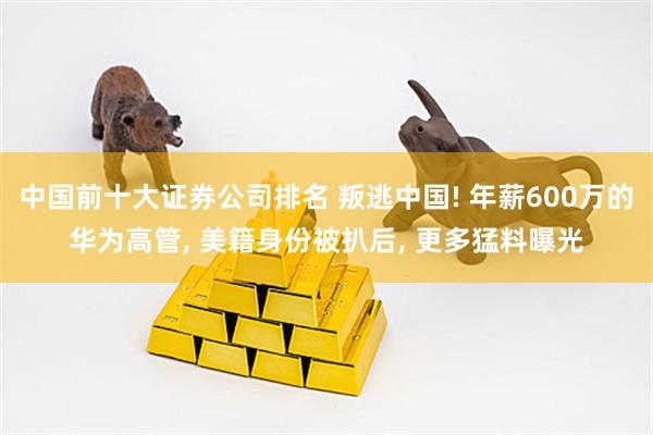 中国前十大证券公司排名 叛逃中国! 年薪600万的华为高管, 美籍身份被扒后, 更多猛料曝光