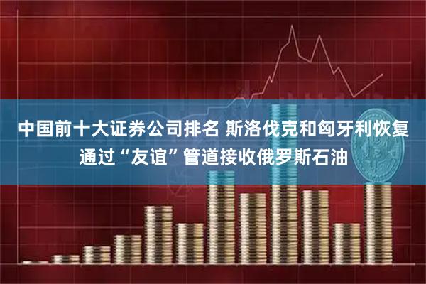 中国前十大证券公司排名 斯洛伐克和匈牙利恢复通过“友谊”管道接收俄罗斯石油