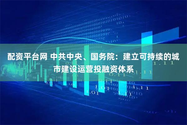 配资平台网 中共中央、国务院：建立可持续的城市建设运营投融资体系