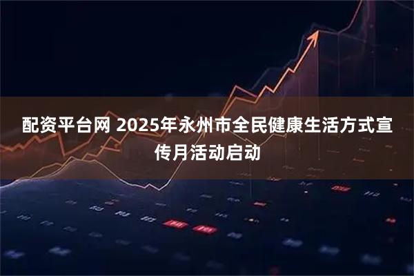 配资平台网 2025年永州市全民健康生活方式宣传月活动启动
