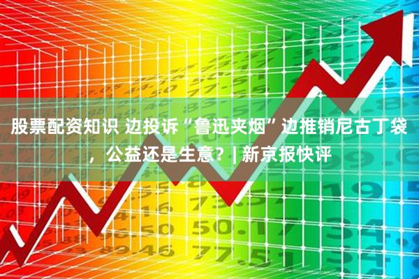 股票配资知识 边投诉“鲁迅夹烟”边推销尼古丁袋，公益还是生意？| 新京报快评