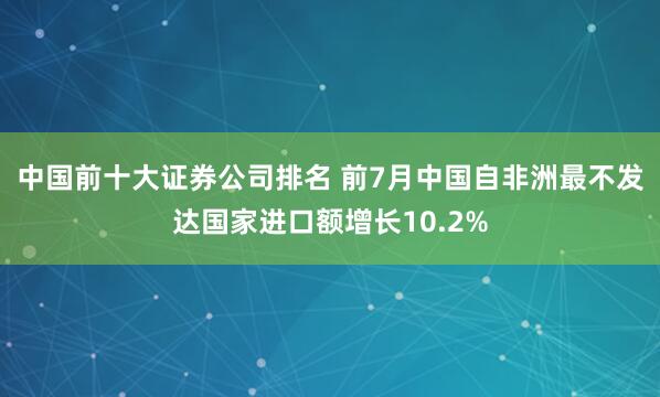 中国前十大证券公司排名 前7月中国自非洲最不发达国家进口额增长10.2%