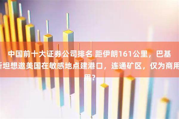 中国前十大证券公司排名 距伊朗161公里，巴基斯坦想邀美国在敏感地点建港口，连通矿区，仅为商用？