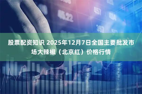 股票配资知识 2025年12月7日全国主要批发市场大辣椒（北京红）价格行情