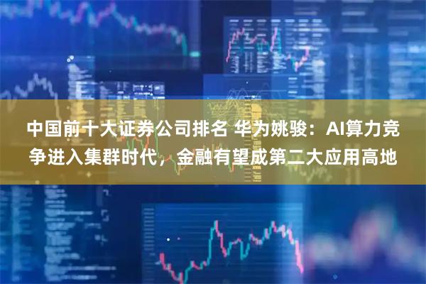 中国前十大证券公司排名 华为姚骏：AI算力竞争进入集群时代，金融有望成第二大应用高地