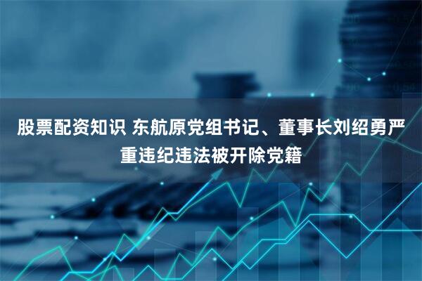 股票配资知识 东航原党组书记、董事长刘绍勇严重违纪违法被开除党籍
