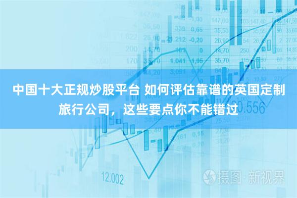 中国十大正规炒股平台 如何评估靠谱的英国定制旅行公司，这些要点你不能错过