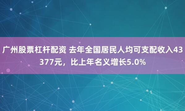 广州股票杠杆配资 去年全国居民人均可支配收入43377元，比上年名义增长5.0%