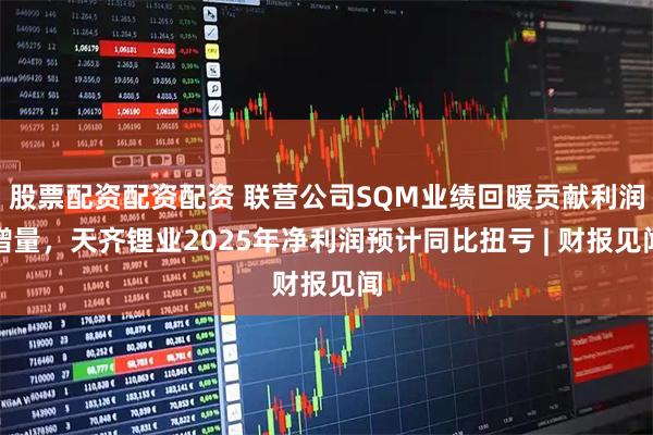 股票配资配资配资 联营公司SQM业绩回暖贡献利润增量，天齐锂业2025年净利润预计同比扭亏 | 财报见闻