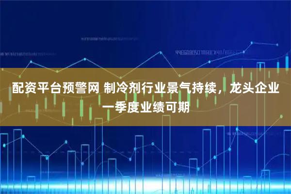 配资平台预警网 制冷剂行业景气持续，龙头企业一季度业绩可期