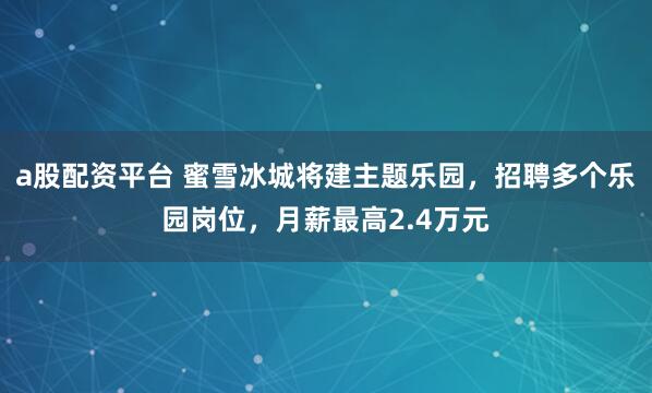 a股配资平台 蜜雪冰城将建主题乐园，招聘多个乐园岗位，月薪最高2.4万元
