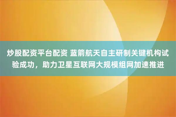 炒股配资平台配资 蓝箭航天自主研制关键机构试验成功，助力卫星互联网大规模组网加速推进