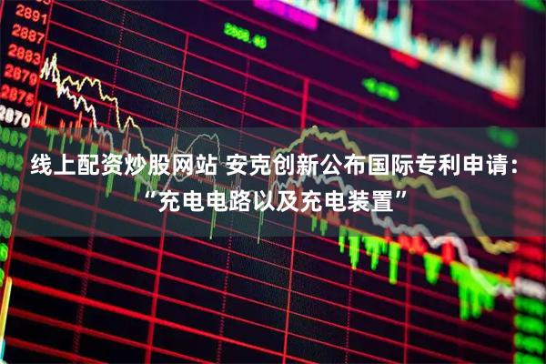 线上配资炒股网站 安克创新公布国际专利申请：“充电电路以及充电装置”